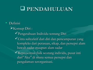  PENDAHULUANPENDAHULUAN
• DefinisiDefinisi
Konsep Diri :Konsep Diri :
Pengetahuan Individu tentang DiriPengetahuan Individu tentang Diri
Citra subyektif dari diri dan pencampuran yangCitra subyektif dari diri dan pencampuran yang
kompleks dari perasaan, sikap, dan persepsi alamkompleks dari perasaan, sikap, dan persepsi alam
bawah sadar maupun alam sadarbawah sadar maupun alam sadar
Representasi fisik seorang individu, pusat intiRepresentasi fisik seorang individu, pusat inti
dari”Aku” di mana semua persepsi dandari”Aku” di mana semua persepsi dan
pengalaman terorganisasi.pengalaman terorganisasi.
 