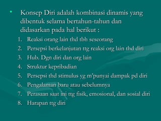 • Konsep Diri adalah kombinasi dinamis yangKonsep Diri adalah kombinasi dinamis yang
dibentuk selama bertahun-tahun dandibentuk selama bertahun-tahun dan
didasarkan pada hal berikut :didasarkan pada hal berikut :
1.1. Reaksi orang lain thd tbh seseorangReaksi orang lain thd tbh seseorang
2.2. Persepsi berkelanjutan ttg reaksi org lain thd diriPersepsi berkelanjutan ttg reaksi org lain thd diri
3.3. Hub. Dgn diri dan org lainHub. Dgn diri dan org lain
4.4. Struktur kepribadianStruktur kepribadian
5.5. Persepsi thd stimulus yg m’punyai dampak pd diriPersepsi thd stimulus yg m’punyai dampak pd diri
6.6. Pengalaman baru atau sebelumnyaPengalaman baru atau sebelumnya
7.7. Perasaan saat ini ttg fisik, emosional, dan sosial diriPerasaan saat ini ttg fisik, emosional, dan sosial diri
8.8. Harapan ttg diriHarapan ttg diri
 