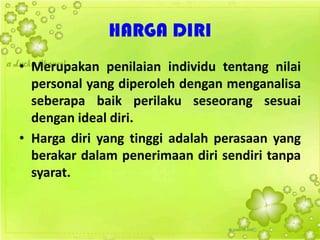 HARGA DIRI
• Merupakan penilaian individu tentang nilai
personal yang diperoleh dengan menganalisa
seberapa baik perilaku seseorang sesuai
dengan ideal diri.
• Harga diri yang tinggi adalah perasaan yang
berakar dalam penerimaan diri sendiri tanpa
syarat.
 