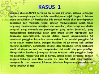 KASUS 1
• Seorang alumni AKPER bernama SA berusia 23 tahun, selama ini tinggal
bersama orangtuanya dan sudah memiliki pacar sejak tingkat I. Selama
masa perkuliahan SA bercita-cita bila selesai kuliah akan mendapatkan
pekerjaan dan menikah. Tetapi setelah menyelesaikan kuliah tidak
langsung mendapatkan pekerjaan dan menikah, akan tetapi menderita
penyakit yang memerlukan penanganan yang serius (operasi), yang
menyebabkan diangkatnya salah satu organ sistem reproduksi dan
dilakukan appendiktomi. Selama dalam proses penyembuhan SA
mendapat panggilan kerja dan dalam waktu 2 hari setelah panggilan SA
harus sudah masuk kerja. Dengan kejadian ini SA sering kali terlihat
murung, melamun, pandangan kosong, dan menangis, sering berbicara
sendiri di depan cermin dan menyalahkan diri sendiri dan pencipta-Nya.
Menyalahkan keadaan (mengapa dalam keadaan sakit panggilan kerja
itu datang?), mengurung diri di kamar, jarang sekali berbicara dengan
anggota keluarga lain. Dan selama itu pula SA tidak mau melihat,
menyentuh, dan merawat lukanya. Jelaskan bagaimana penyelesaian
kasus tersebut di atas!
 