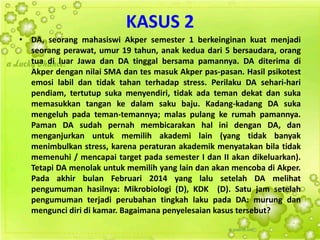 KASUS 2
• DA, seorang mahasiswi Akper semester 1 berkeinginan kuat menjadi
seorang perawat, umur 19 tahun, anak kedua dari 5 bersaudara, orang
tua di luar Jawa dan DA tinggal bersama pamannya. DA diterima di
Akper dengan nilai SMA dan tes masuk Akper pas-pasan. Hasil psikotest
emosi labil dan tidak tahan terhadap stress. Perilaku DA sehari-hari
pendiam, tertutup suka menyendiri, tidak ada teman dekat dan suka
memasukkan tangan ke dalam saku baju. Kadang-kadang DA suka
mengeluh pada teman-temannya; malas pulang ke rumah pamannya.
Paman DA sudah pernah membicarakan hal ini dengan DA, dan
menganjurkan untuk memilih akademi lain (yang tidak banyak
menimbulkan stress, karena peraturan akademik menyatakan bila tidak
memenuhi / mencapai target pada semester I dan II akan dikeluarkan).
Tetapi DA menolak untuk memilih yang lain dan akan mencoba di Akper.
Pada akhir bulan Februari 2014 yang lalu setelah DA melihat
pengumuman hasilnya: Mikrobiologi (D), KDK (D). Satu jam setelah
pengumuman terjadi perubahan tingkah laku pada DA: murung dan
mengunci diri di kamar. Bagaimana penyelesaian kasus tersebut?
 