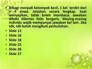 • Dibagi menjadi kelompok kecil, 1 kel terdiri dari
+ 4 siswa. Jelaskan secara lengkap. Saat
menyajikan, tidak boleh membaca. Jawaban
ditulis dikertas folio bergaris. Masing-masing
individu wajib mempunyai jawaban kel lain. Jika
tdk, tdk boleh mengikuti perkuliahan.
• Slide 12
• Slide 16
• Slide 18
• Slide 25
• Slide 26
• Slide 27
 