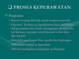  PROSES KEPERAWATAN
 Pengkajian
– Stressor konsep diri baik aktual maupun potensial
– Obyektif : Perilaku yg diperlihatkan klien; preokupasi
thd perubahan citra tubuh, keengganan utk mencoba
hal-hal baru, interaksi verval dan non verbal klien
dgn org lain
– Subyektif : pandangan klien ttg diri dan lingkungan
– Mekanisme koping yg digunakan
– Aktivitas peningkatan kesehatan yg dilakukan

 