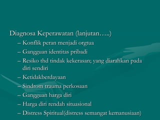Diagnosa Keperawatan (lanjutan…..)
– Konflik peran menjadi orgtua
– Gangguan identitas pribadi
– Resiko thd tindak kekerasan; yang diarahkan pada
diri sendiri
– Ketidakberdayaan
– Sindrom trauma perkosaan
– Gangguan harga diri
– Harga diri rendah situasional
– Distress Spiritual(distress semangat kemanusiaan)

 