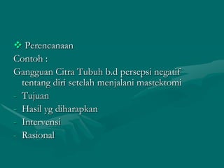  Perencanaan
Contoh :
Gangguan Citra Tubuh b.d persepsi negatif
tentang diri setelah menjalani mastektomi
- Tujuan
- Hasil yg diharapkan
- Intervensi
- Rasional

 