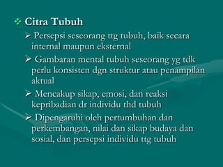  Citra Tubuh
 Persepsi seseorang ttg tubuh, baik secara
internal maupun eksternal
 Gambaran mental tubuh seseorang yg tdk
perlu konsisten dgn struktur atau penampilan
aktual
 Mencakup sikap, emosi, dan reaksi
kepribadian dr individu thd tubuh
 Dipengaruhi oleh pertumbuhan dan
perkembangan, nilai dan sikap budaya dan
sosial, dan persepsi individu ttg tubuh

 