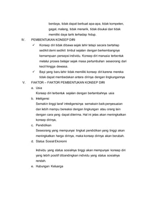 berdaya, tidak dapat berbuat apa-apa, tidak kompeten,
gagal, malang, tidak menarik, tidak disukai dan tidak
memiliki daya tarik terhadap hidup.
IV. PEMBENTUKAN KONSEP DIRI
 Konsep diri tidak dibawa sejak lahir tetapi secara bertahap
sedikit demi sedikit timbul sejalan dengan berkembangnya
kemampuan persepsi individu. Konsep diri manusia terbentuk
melalui proses belajar sejak masa pertumbuhan seseorang dari
kecil hingga dewasa.
 Bayi yang baru lahir tidak memiliki konsep diri karena mereka
tidak dapat membedakan antara dirinya dengan lingkungannya
V. FAKTOR – FAKTOR PEMBENTUKAN KONSEP DIRI
a. Usia
Konsep diri terbentuk sejalan dengan bertambahnya usia
b. Inteligensi
Semakin tinggi taraf intreligensinya semakain baik penyesuaian
dan lebih mampu bereaksi dengan lingkungan atau orang lain
dengan cara yang dapat diterima. Hal ini jelas akan meningkatkan
konsep dirinya,
c. Pendidikan
Seseorang yang mempunyai tingkat pendidikan yang tinggi akan
meningkatkan harga dirinya, maka konsep dirinya akan berubah.
d. Status Sosial Ekonomi
Individu yang status sosialnya tinggi akan mempunyai konsep diri
yang lebih positif dibandingkan individu yang status sosialnya
rendah.
e. Hubungan Keluarga
 