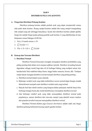 Distribusi Peluang Kontinu Page 1
BAB 9
DISTRIBUSI PELUANG KONTINU
A. Pengertian Distribusi Peluang Kontinu
Distribusi peluang kontinu adalah peubah acak yang dapat memperoleh semua
nilai pada skala kontinu. Ruang sampel kontinu adalah bila ruang sampel mengandung
titik sampel yang tak terhingga banyaknya. Syarat dari distribusi kontinu adalah apabila
fungsi f(x) adalah fungsi padat peluang peubah acak kontinu X yang didefinisikan di atas
himpunan semua bilangan riil R bila:
1. F(x) ≥ 0 untuk semua x є R
2. ∫ 𝑓( 𝑥) 𝑑𝑥 = 1
∞
∞
3. 𝑃(𝑎 < 𝑋 < 𝑏) = ∫ 𝑓(𝑥)𝑑𝑥
∞
∞
B. Konsep dan Teorema Distribusi
1. Distribusi Normal
Distribusi Normal (Gaussian) mungkin merupakan distribusi probabilitas yang
paling penting baik dalam teori maupun aplikasi statistik. Distribusi ini paling banyak
digunakan sebagai model bagi data riil di berbagai bidang yang meliputi antara lain
karakteristik fisik makhluk hidup (berat, tinggi badan manusia, hewan, dll). Terdapat
empat alasan mengapa distribusi normal menjadi distribusi yang paling penting :
a. Distribusi normal terjadi secara alamiah.
b. Beberapa variabel acak yang tidak terdistribusi secara normal dapat dengan mudah
ditransformasi menjadi suatu distribusi variabel acak yang normal.
c. Banyak hasil dan teknik analisis yang berguna dalam pekerjaan statistik hanya bisa
berfungsi dengan benar jika model distribusinya merupakan distribusi normal.
d. Ada beberapa variabel acak yang tidak menunjukkan distribusi normal pada
populasinya, namun distribusi dari rata-rata sampel yang diambil secara random
dari populasi tersebut ternyata menunjukkan distribusi normal.
Distribusi Normal disebut juga Gausian distribution adalah salah satu fungsi
distribusi peluang berbentuk lonceng seperti gambar berikut.
 