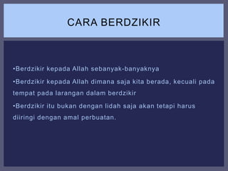 •Berdzikir kepada Allah sebanyak-banyaknya
•Berdzikir kepada Allah dimana saja kita berada, kecuali pada
tempat pada larangan dalam berdzikir
•Berdzikir itu bukan dengan lidah saja akan tetapi harus
diiringi dengan amal perbuatan.
CARA BERDZIKIR
 
