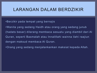 •Berzikir pada tempat yang bernajis
•Wanita yang sedang Haidh atau orang yang sedang junub
(hadats besar) dilarang membaca sesuatu yang diambil dari Al
Quran, seperti Basmalah atau Innalillahi wainna ilahi raajiun
dengan maksud membaca Al Quran.
•Orang yang sedang menjalankankan maksiat kepada Allah.
LARANGAN DALAM BERDZIKIR
 