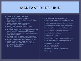 MENURUT IMAM AL GHAZALI,
1. UNTUK MANFAAT DI DUNIA
 Dia akan disebut –sebut/ diingat, dipuji
dan dicintai Allah.
 Allah menjadi wakilnya dalam
menyelesaikan urusannya.
 Allah akan menjadi “teman” yang
menghiburnya.
 Memiliki harga diri sehingga tidak meras
butuh kepada siapapun selain Allah.
 Memiliki semangat yang kuat, kaya hati,
dan lapang dada.
 Memiliki cahaya kalbu yang menerangi
dalam meraih pengetahuan dan hikmah..
 Meraih Mawaddah/kecintaan pihak lain.
 Keberkahan dalam jiwa, ucapan,
perbuatan, pakaian, bahkan tempat
melangkah dan duduk.
 Do’anya dikabulkan
2. UNTUK MANFAAT DI AKHIRAT
 Kemudahan menghadapi sakaratul maut.
 Pemantapan dalam ma’rifat dan iman.
 Penenangan malaikat saat menghadapi
kematian, tanpa rasa takut dan sedih.
 Rasa aman menghadapi pertanyaan
malaikat di alam kubur.
 Pelapangan kubur.
 Kemudahan dalam hisab/perhitungan.
 Berat/berbobotnya timbangan amal.
 Kekekalan di Surga.
 Meraih ridho Allah.
 Memendang wajah Allah secara
langsung.
MANFAAT BERDZIKIR
 