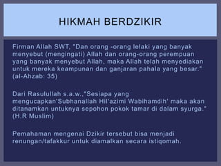 Firman Allah SWT, "Dan orang -orang lelaki yang banyak
menyebut (mengingati) Allah dan orang-orang perempuan
yang banyak menyebut Allah, maka Allah telah menyediakan
untuk mereka keampunan dan ganjaran pahala yang besar."
(al-Ahzab: 35)
Dari Rasulullah s.a.w.,"Sesiapa yang
mengucapkan'Subhanallah Hil'azimi Wabihamdih' maka akan
ditanamkan untuknya sepohon pokok tamar di dalam syurga."
(H.R Muslim)
Pemahaman mengenai Dzikir tersebut bisa menjadi
renungan/tafakkur untuk diamalkan secara istiqomah.
HIKMAH BERDZIKIR
 