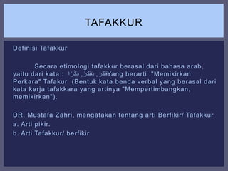 Definisi Tafakkur
Secara etimologi tafakkur berasal dari bahasa arab,
yaitu dari kata : ََ‫ر‬َ‫ك‬َ‫ف‬,َ‫ر‬ِ‫ك‬ْ‫ف‬َ‫ي‬,َ‫ا‬ ً‫ر‬ْ‫ك‬ِ‫ف‬ Yang berarti :"Memikirkan
Perkara" Tafakur (Bentuk kata benda verbal yang berasal dari
kata kerja tafakkara yang artinya "Mempertimbangkan,
memikirkan").
DR. Mustafa Zahri, mengatakan tentang arti Berfikir/ Tafakkur
a. Arti pikir.
b. Arti Tafakkur/ berfikir
TAFAKKUR
 