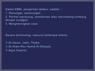 Dalam KBBI, pengertian tafakur, adalah :
1. Renungan, perenungan
2. Perihal merenung, memikirkan atau menimbang-nimbang
dengan sungguh
3. Mengheningkan cipta
Secara terminologi, menurut beberapa Ulama:
 Al-Uwani, Jabir, Thaha
 Al-Imam Abu Hamid Al-Ghazaly
 Agus Sujanto
 