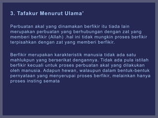 3. Tafakur Menurut Ulama’
Perbuatan akal yang dinamakan berfikir itu tiada lain
merupakan perbuatan yang berhubungan dengan zat yang
memberi berfikir (Allah) .hal ini tidak mungkin proses berfikir
terpisahkan dengan zat yang memberi berfikir.
Berfikir merupakan karakteristik manusia tidak ada satu
mahlukpun yang berserikat dengannya. Tidak ada pula istilah
berfikir kecuali untuk proses perbuatan akal yang dilakukan
oleh manusia. Adapun hewan, walaupun dalam bentuk-bentuk
pernyataan yang menyerupai proses berfikir, melainkan hanya
proses insting semata
 