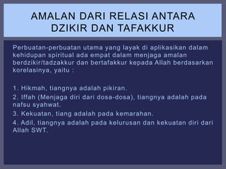 Perbuatan-perbuatan utama yang layak di aplikasikan dalam
kehidupan spiritual ada empat dalam menjaga amalan
berdzikir/tadzakkur dan bertafakkur kepada Allah berdasarkan
korelasinya, yaitu :
1. Hikmah, tiangnya adalah pikiran.
2. Iffah (Menjaga diri dari dosa-dosa), tiangnya adalah pada
nafsu syahwat.
3. Kekuatan, tiang adalah pada kemarahan.
4. Adil, tiangnya adalah pada kelurusan dan kekuatan diri dari
Allah SWT.
AMALAN DARI RELASI ANTARA
DZIKIR DAN TAFAKKUR
 