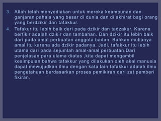 3. Allah telah menyediakan untuk mereka keampunan dan
ganjaran pahala yang besar di dunia dan di akhirat bagi orang
yang berdzikir dan tafakkur.
4. Tafakur itu lebih baik dari pada dzikir dan tadzakur. Karena
berfikir adalah dzikir dan tambahan. Dan dzikir itu lebih baik
dari pada amal perbuatan anggota badan. Bahkan mulianya
amal itu karena ada dzikir padanya. Jadi, tafakkur itu lebih
utama dari pada sejumlah amal-amal perbuatan.Dari
penjelasan para ulama diatas ,kita dapat mengambil
kesimpulan bahwa tafakkur yang dilakukan oleh akal manusia
dapat mewujudkan ilmu dengan kata lain tafakkur adalah ilmu
pengetahuan berdasarkan proses pemikiran dari zat pemberi
fikiran.
 