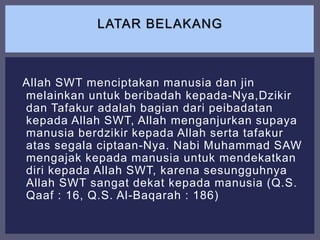 Allah SWT menciptakan manusia dan jin
melainkan untuk beribadah kepada-Nya,Dzikir
dan Tafakur adalah bagian dari peibadatan
kepada Allah SWT, Allah menganjurkan supaya
manusia berdzikir kepada Allah serta tafakur
atas segala ciptaan-Nya. Nabi Muhammad SAW
mengajak kepada manusia untuk mendekatkan
diri kepada Allah SWT, karena sesungguhnya
Allah SWT sangat dekat kepada manusia (Q.S.
Qaaf : 16, Q.S. Al-Baqarah : 186)
LATAR BELAKANG
 