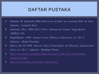  Shihab, M. Quraish.2006.Wawasan Al-Qur’an tentang Zikir & Doa.
Jakarta : Lentera Hati.
 Jamroni, Drs., MSI.2013.Pilar Subtansial Islam. Yogyakarta
:DPPAI UII.
 Depdikbud. 1996. Kamus besar Bahasa Indonesia cet. Ke-8.
Jakarta : Balai Pustaka.
 Hawa, Sa’id.1999. Intisari Ihya Ulumuddin Al-Ghazaly mensucikan
Jiwa cet. Ke-1. Jakarta : Robbani Press.
 http://cazzanova-rahasiaillahi.blogspot.com/2011/10/hikmah-
berdzikir.html
 http://www.dzikir.org/index.php/dzikir
DAFTAR PUSTAKA
 