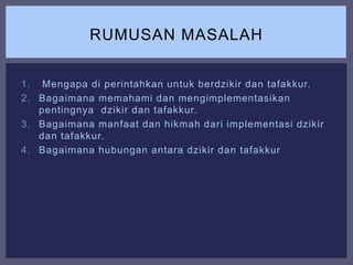 1. Mengapa di perintahkan untuk berdzikir dan tafakkur.
2. Bagaimana memahami dan mengimplementasikan
pentingnya dzikir dan tafakkur.
3. Bagaimana manfaat dan hikmah dari implementasi dzikir
dan tafakkur.
4. Bagaimana hubungan antara dzikir dan tafakkur
RUMUSAN MASALAH
 