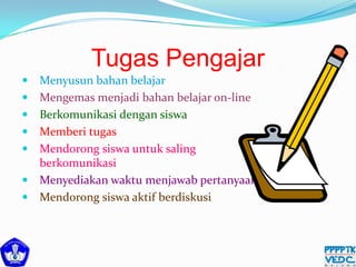 Tugas Pengajar
 Menyusun bahan belajar
 Mengemas menjadi bahan belajar on-line
 Berkomunikasi dengan siswa
 Memberi tugas
 Mendorong siswa untuk saling
berkomunikasi
 Menyediakan waktu menjawab pertanyaan
 Mendorong siswa aktif berdiskusi
 