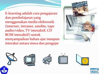 E-learning adalah cara pengajaran
dan pembelajaran yang
menggunakan media elektronik
(internet, intranet, satelite, tape
audio/video, TV interaktif, CD
ROM interaktif) untuk
menyampaikan bahan ajar maupun
interaksi antara siswa dan pengajar
 