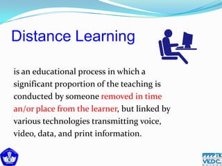 Distance Learning
is an educational process in which a
significant proportion of the teaching is
conducted by someone removed in time
an/or place from the learner, but linked by
various technologies transmitting voice,
video, data, and print information.
 