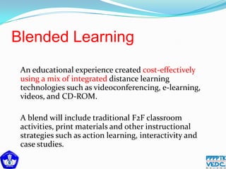 Blended Learning
An educational experience created cost-effectively
using a mix of integrated distance learning
technologies such as videoconferencing, e-learning,
videos, and CD-ROM.
A blend will include traditional F2F classroom
activities, print materials and other instructional
strategies such as action learning, interactivity and
case studies.
 