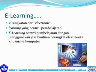  ‘e’ singkatan dari ‘electronic’
 learning yang berarti ‘pembelajaran’.
 E-Learning berarti pembelajaran dengan
menggunakan jasa bantuan perangkat elektronika
khususnya komputer
E-Learning…..
 