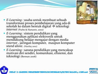  E-Learning : usaha untuk membuat sebuah
transformasi proses pembelajaran yang ada di
sekolah ke dalam bentuk digital  teknologi
internet (Purbo & Hartanto, 2002)
 E-Learning : sistem pendidikan yang
menggunakan aplikasi elektronik untuk
mendukung belajar mengajar dengan media
internet , jaringan komputer, maupun komputer
stand alone. (Hartley 2001)
 E-Learning : sarana pendidikan yang mencakup
motivasi diri sendiri, komunikasi, efisiensi, dan
teknologi (Berman 2006)
 