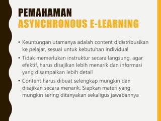 PEMAHAMAN
ASYNCHRONOUS E-LEARNING
• Keuntungan utamanya adalah content didistribusikan
ke pelajar, sesuai untuk kebutuhan individual
• Tidak memerlukan instruktur secara langsung, agar
efektif, harus disajikan lebih menarik dan informasi
yang disampaikan lebih detail
• Content harus dibuat selengkap mungkin dan
disajikan secara menarik. Siapkan materi yang
mungkin sering ditanyakan sekaligus jawabannya
 