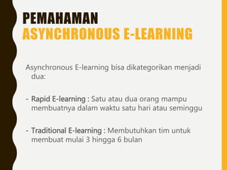 PEMAHAMAN
ASYNCHRONOUS E-LEARNING
Asynchronous E-learning bisa dikategorikan menjadi
dua:
- Rapid E-learning : Satu atau dua orang mampu
membuatnya dalam waktu satu hari atau seminggu
- Traditional E-learning : Membutuhkan tim untuk
membuat mulai 3 hingga 6 bulan
 