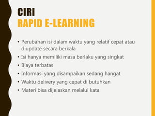 CIRI
RAPID E-LEARNING
• Perubahan isi dalam waktu yang relatif cepat atau
diupdate secara berkala
• Isi hanya memiliki masa berlaku yang singkat
• Biaya terbatas
• Informasi yang disampaikan sedang hangat
• Waktu delivery yang cepat di butuhkan
• Materi bisa dijelaskan melalui kata
 