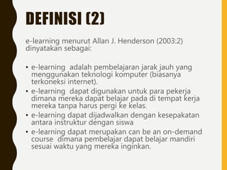 DEFINISI (2)
e-learning menurut Allan J. Henderson (2003:2)
dinyatakan sebagai:
• e-learning adalah pembelajaran jarak jauh yang
menggunakan teknologi komputer (biasanya
terkoneksi internet).
• e-learning dapat digunakan untuk para pekerja
dimana mereka dapat belajar pada di tempat kerja
mereka tanpa harus pergi ke kelas.
• e-learning dapat dijadwalkan dengan kesepakatan
antara instruktur dengan siswa
• e-learning dapat merupakan can be an on-demand
course dimana pembelajar dapat belajar mandiri
sesuai waktu yang mereka inginkan.
 