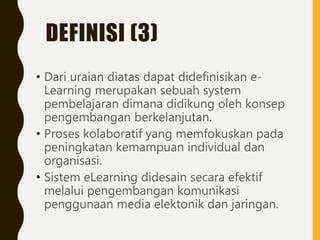 DEFINISI (3)
• Dari uraian diatas dapat didefinisikan e-
Learning merupakan sebuah system
pembelajaran dimana didikung oleh konsep
pengembangan berkelanjutan.
• Proses kolaboratif yang memfokuskan pada
peningkatan kemampuan individual dan
organisasi.
• Sistem eLearning didesain secara efektif
melalui pengembangan komunikasi
penggunaan media elektonik dan jaringan.
 