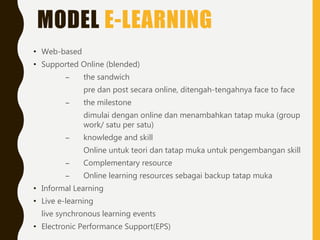 MODEL E-LEARNING
• Web-based
• Supported Online (blended)
– the sandwich
pre dan post secara online, ditengah-tengahnya face to face
– the milestone
dimulai dengan online dan menambahkan tatap muka (group
work/ satu per satu)
– knowledge and skill
Online untuk teori dan tatap muka untuk pengembangan skill
– Complementary resource
– Online learning resources sebagai backup tatap muka
• Informal Learning
• Live e-learning
live synchronous learning events
• Electronic Performance Support(EPS)
 