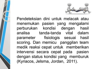 Pendeteksian dini untuk melacak atau
menemukan pasien yang mengalami
perburukan kondisi dengan hasil
analisa tanda-tanda vital dalam
parameter fisiologis sesuai hasil
scoring. Dan memicu panggilan team
medik reaksi cepat untuk memberikan
intervensi secara cepat pada pasien
dengan status kondisi yang memburuk
(Kyriacos, Jelsma, Jordan, 2011).
 