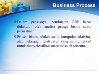 Business Process
Dalam prosesnya, pembuatan ERP harus
didahului oleh analisa proses bisnis suatu
perusahaan.
Proses bisnis adalah suatu kumpulan aktivitas
atau pekerjaan terstruktur yang saling terkait
untuk menyelesaikan suatu masalah tertentu.
 