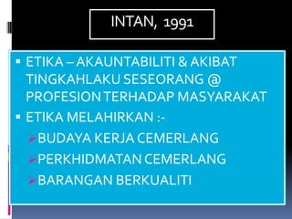 INTAN, 1991

 ETIKA – AKAUNTABILITI & AKIBAT
  TINGKAHLAKU SESEORANG @
  PROFESION TERHADAP MASYARAKAT
 ETIKA MELAHIRKAN :-
  BUDAYA KERJA CEMERLANG
  PERKHIDMATAN CEMERLANG
  BARANGAN BERKUALITI
 