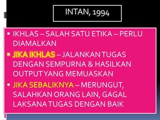 INTAN, 1994

 IKHLAS – SALAH SATU ETIKA – PERLU
 DIAMALKAN
           – JALANKAN TUGAS
 DENGAN SEMPURNA & HASILKAN
 OUTPUT YANG MEMUASKAN
                – MERUNGUT,
 SALAHKAN ORANG LAIN, GAGAL
 LAKSANA TUGAS DENGAN BAIK
 