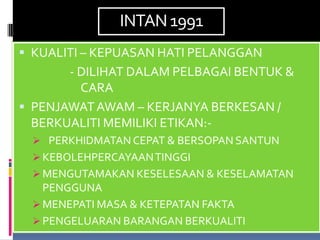 INTAN 1991
 KUALITI – KEPUASAN HATI PELANGGAN
       - DILIHAT DALAM PELBAGAI BENTUK &
         CARA
 PENJAWAT AWAM – KERJANYA BERKESAN /
  BERKUALITI MEMILIKI ETIKAN:-
  PERKHIDMATAN CEPAT & BERSOPAN SANTUN
  KEBOLEHPERCAYAAN TINGGI
  MENGUTAMAKAN KESELESAAN & KESELAMATAN
   PENGGUNA
  MENEPATI MASA & KETEPATAN FAKTA
  PENGELUARAN BARANGAN BERKUALITI
 