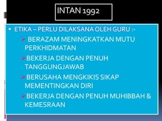 INTAN 1992

 ETIKA – PERLU DILAKSANA OLEH GURU :-
    BERAZAM MENINGKATKAN MUTU
    PERKHIDMATAN
   BEKERJA DENGAN PENUH
    TANGGUNGJAWAB
   BERUSAHA MENGKIKIS SIKAP
    MEMENTINGKAN DIRI
   BEKERJA DENGAN PENUH MUHIBBAH &
    KEMESRAAN
 