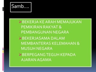Samb….

  BEKERJA KE ARAH MEMAJUKAN
   PEMIKIRAN RAKYAT &
   PEMBANGUNAN NEGARA
  BEKERJASAMA DALAM
   MEMBANTERAS KELEMAHAN &
   MUSUH NEGARA
  BERPEGANG TEGUH KEPADA
   AJARAN AGAMA
 