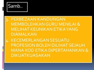 Samb..

3. PERBEZAAN KANDUNGAN
   MEMBOLEHKAN GURU MENILAI &
   MELIHAT KEUNIKAN ETIKA YANG
   DIAMALKAN
4. KECEMERLANGAN SESUATU
   PROFESION BOLEH DILIHAT SEJAUH
   MANA KOD ETIKA DIPERTAHANKAN &
   DIKUATKUASAKAN
 