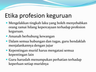 Etika profesion keguruan
 Mengelakkan tingkah laku yang boleh menyebabkan
    orang ramai hilang kepercayaan terhadap profesion
    keguruan.
   Amanah berhubung kewangan
   Dalam semua hubungan dan tugas, guru hendaklah
    menjalankannya dengan jujur
   Kepentingan murid harus mengatasi semua
    kepentingan lain
   Guru haruslah menumpukan perhatian terhadap
    keperluan setiap muridnya
 