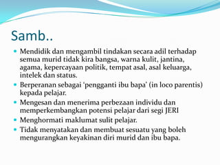 Samb..
 Mendidik dan mengambil tindakan secara adil terhadap
    semua murid tidak kira bangsa, warna kulit, jantina,
    agama, kepercayaan politik, tempat asal, asal keluarga,
    intelek dan status.
   Berperanan sebagai ‘pengganti ibu bapa’ (in loco parentis)
    kepada pelajar.
   Mengesan dan menerima perbezaan individu dan
    memperkembangkan potensi pelajar dari segi JERI
   Menghormati maklumat sulit pelajar.
   Tidak menyatakan dan membuat sesuatu yang boleh
    mengurangkan keyakinan diri murid dan ibu bapa.
 