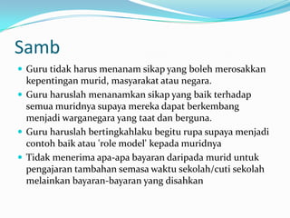 Samb
 Guru tidak harus menanam sikap yang boleh merosakkan
  kepentingan murid, masyarakat atau negara.
 Guru haruslah menanamkan sikap yang baik terhadap
  semua muridnya supaya mereka dapat berkembang
  menjadi warganegara yang taat dan berguna.
 Guru haruslah bertingkahlaku begitu rupa supaya menjadi
  contoh baik atau 'role model' kepada muridnya
 Tidak menerima apa-apa bayaran daripada murid untuk
  pengajaran tambahan semasa waktu sekolah/cuti sekolah
  melainkan bayaran-bayaran yang disahkan
 