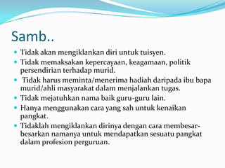 Samb..
 Tidak akan mengiklankan diri untuk tuisyen.
 Tidak memaksakan kepercayaan, keagamaan, politik
    persendirian terhadap murid.
   Tidak harus meminta/menerima hadiah daripada ibu bapa
    murid/ahli masyarakat dalam menjalankan tugas.
   Tidak mejatuhkan nama baik guru-guru lain.
   Hanya menggunakan cara yang sah untuk kenaikan
    pangkat.
   Tidaklah mengiklankan dirinya dengan cara membesar-
    besarkan namanya untuk mendapatkan sesuatu pangkat
    dalam profesion perguruan.
 