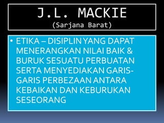 J.L. MACKIE
         (Sarjana Barat)

• ETIKA – DISIPLIN YANG DAPAT
  MENERANGKAN NILAI BAIK &
  BURUK SESUATU PERBUATAN
  SERTA MENYEDIAKAN GARIS-
  GARIS PERBEZAAN ANTARA
  KEBAIKAN DAN KEBURUKAN
  SESEORANG
 