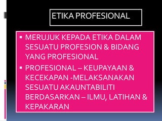 ETIKA PROFESIONAL

 MERUJUK KEPADA ETIKA DALAM
  SESUATU PROFESION & BIDANG
  YANG PROFESIONAL
 PROFESIONAL – KEUPAYAAN &
  KECEKAPAN -MELAKSANAKAN
  SESUATU AKAUNTABILITI
  BERDASARKAN – ILMU, LATIHAN &
  KEPAKARAN
 